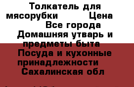 Толкатель для мясорубки BRAUN › Цена ­ 600 - Все города Домашняя утварь и предметы быта » Посуда и кухонные принадлежности   . Сахалинская обл.